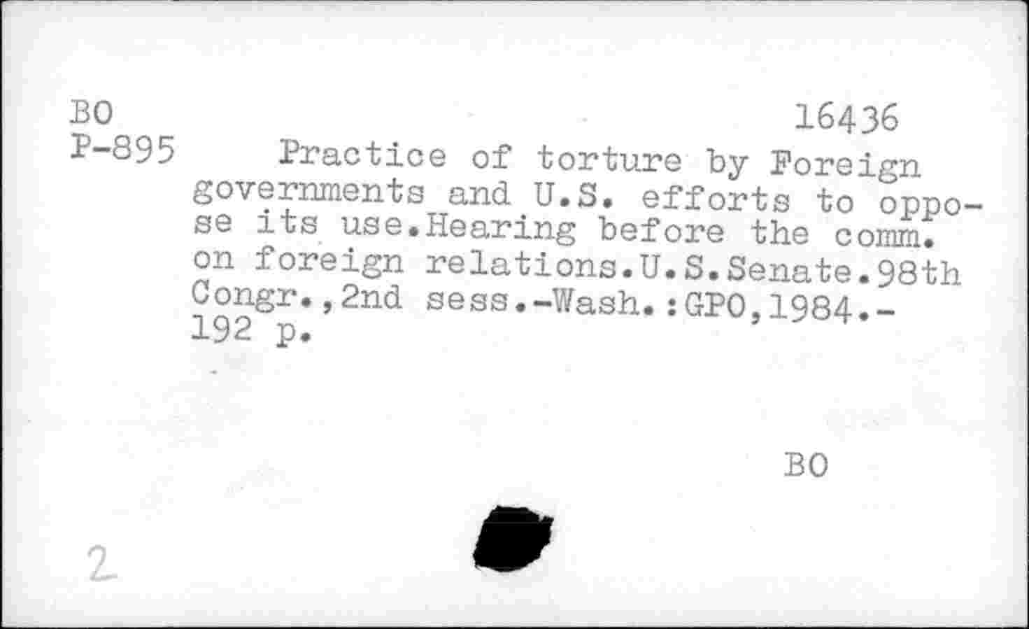 ﻿BO P-895
16436
Practice of torture by Foreign governments and U.S. efforts to oppo se its use.Hearing before the comm, on foreign relations.U.S.Senate.98th Congr.,2nd sess.-Wash.:GPO,1984.-